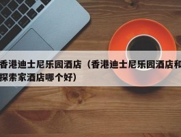 香港迪士尼乐园酒店（香港迪士尼乐园酒店和探索家酒店哪个好）