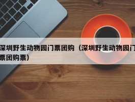 深圳野生动物园门票团购（深圳野生动物园门票团购票）
