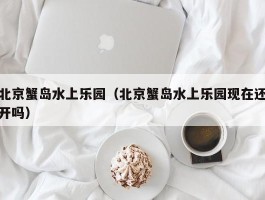 北京蟹岛水上乐园（北京蟹岛水上乐园现在还开吗）