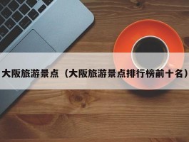 大阪旅游景点（大阪旅游景点排行榜前十名）