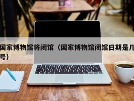 国家博物馆将闭馆（国家博物馆闭馆日期是几号）