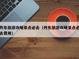 丹东旅游攻略景点必去（丹东旅游攻略景点必去费用）