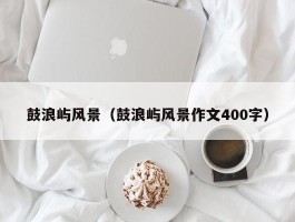 鼓浪屿风景（鼓浪屿风景作文400字）
