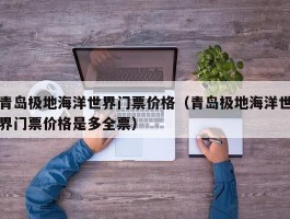青岛极地海洋世界门票价格（青岛极地海洋世界门票价格是多全票）