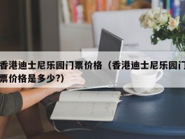 香港迪士尼乐园门票价格（香港迪士尼乐园门票价格是多少?）