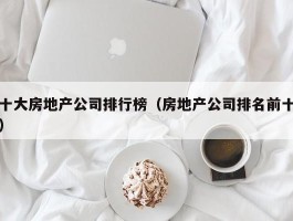 十大房地产公司排行榜（房地产公司排名前十）