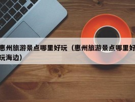惠州旅游景点哪里好玩（惠州旅游景点哪里好玩海边）