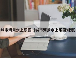 城市海景水上乐园（城市海景水上乐园湘潭）