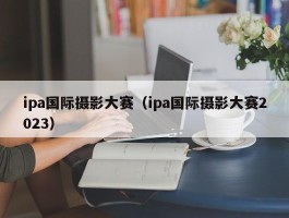 ipa国际摄影大赛（ipa国际摄影大赛2023）
