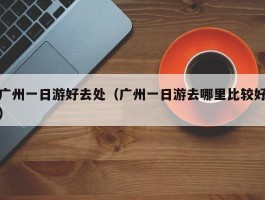 广州一日游好去处（广州一日游去哪里比较好）