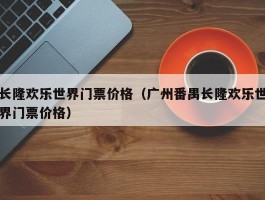 长隆欢乐世界门票价格（广州番禺长隆欢乐世界门票价格）