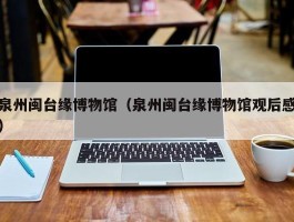 泉州闽台缘博物馆（泉州闽台缘博物馆观后感）