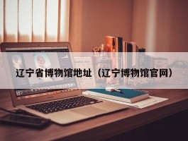辽宁省博物馆地址（辽宁博物馆官网）