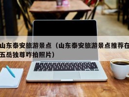 山东泰安旅游景点（山东泰安旅游景点推荐在五岳独尊咋拍照片）
