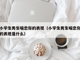 小学生男生暗恋你的表现（小学生男生暗恋你的表现是什么）