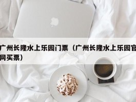 广州长隆水上乐园门票（广州长隆水上乐园官网买票）