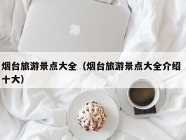 烟台旅游景点大全（烟台旅游景点大全介绍 十大）