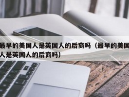 最早的美国人是英国人的后裔吗（最早的美国人是英国人的后裔吗）