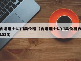香港迪士尼门票价格（香港迪士尼门票价格表2023）