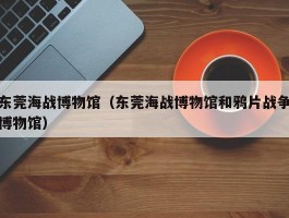 东莞海战博物馆（东莞海战博物馆和鸦片战争博物馆）