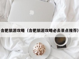 合肥旅游攻略（合肥旅游攻略必去景点推荐）