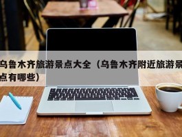 乌鲁木齐旅游景点大全（乌鲁木齐附近旅游景点有哪些）