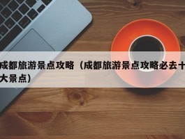成都旅游景点攻略（成都旅游景点攻略必去十大景点）