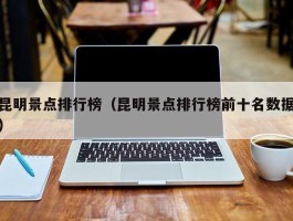 昆明景点排行榜（昆明景点排行榜前十名数据）