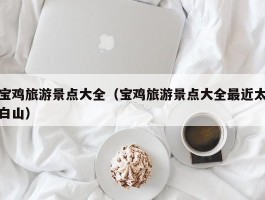 宝鸡旅游景点大全（宝鸡旅游景点大全最近太白山）