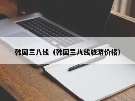 韩国三八线（韩国三八线旅游价格）