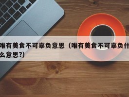 唯有美食不可辜负意思（唯有美食不可辜负什么意思?）