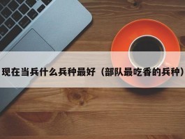 现在当兵什么兵种最好（部队最吃香的兵种）