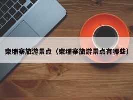 柬埔寨旅游景点（柬埔寨旅游景点有哪些）