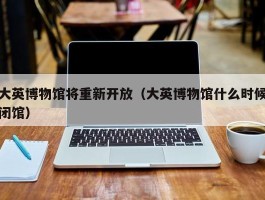 大英博物馆将重新开放（大英博物馆什么时候闭馆）
