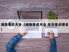 湖南景点大全（湖南景点大全 长沙景点排名）