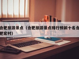 合肥旅游景点（合肥旅游景点排行榜前十名合肥宏村）