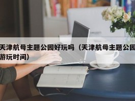天津航母主题公园好玩吗（天津航母主题公园游玩时间）