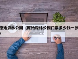 原始森林公园（原始森林公园门票多少钱一张）