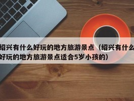 绍兴有什么好玩的地方旅游景点（绍兴有什么好玩的地方旅游景点适合5岁小孩的）