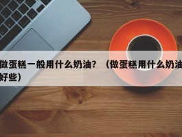 做蛋糕一般用什么奶油？（做蛋糕用什么奶油好些）