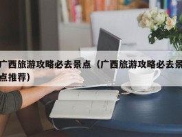 广西旅游攻略必去景点（广西旅游攻略必去景点推荐）