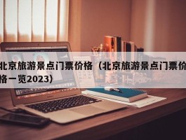 北京旅游景点门票价格（北京旅游景点门票价格一览2023）