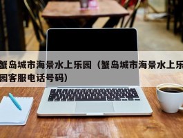 蟹岛城市海景水上乐园（蟹岛城市海景水上乐园客服电话号码）
