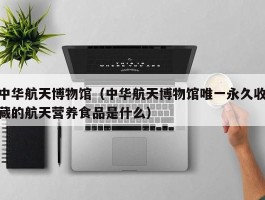 中华航天博物馆（中华航天博物馆唯一永久收藏的航天营养食品是什么）