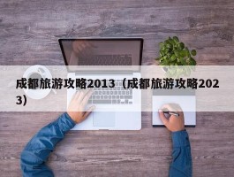 成都旅游攻略2013（成都旅游攻略2023）