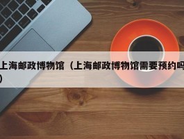 上海邮政博物馆（上海邮政博物馆需要预约吗）