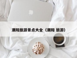 潮阳旅游景点大全（潮阳 旅游）