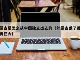 蒙古是怎么从中国独立出去的（外蒙古丢了谁责任大）