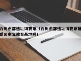 西周燕都遗址博物馆（西周燕都遗址博物馆是爱国主义教育基地吗）