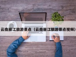 云南丽江旅游景点（云南丽江旅游景点视频）